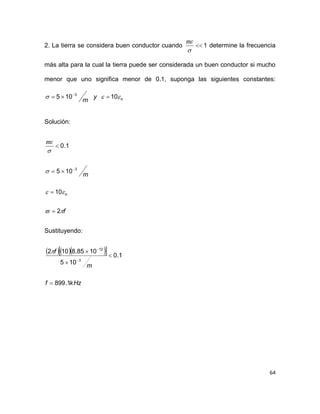 64
2. La tierra se considera buen conductor cuando 1


determine la frecuencia
más alta para la cual la tierra puede ser considerada un buen conductor si mucho
menor que uno significa menor de 0.1, suponga las siguientes constantes:
oy
m
 10105 3
 
Solución:
f
m
o





2
10
105
1.0
3





Sustituyendo:
    
kHzf
m
f
1.899
1.0
105
1085.8102
3
12







 