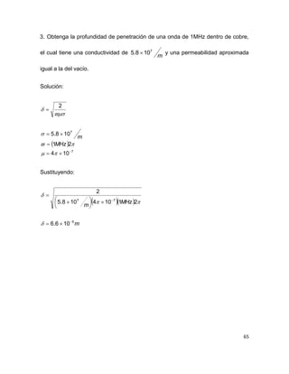 65
3. Obtenga la profundidad de penetración de una onda de 1MHz dentro de cobre,
el cual tiene una conductividad de
m
7
108.5  y una permeabilidad aproximada
igual a la del vacío.
Solución:
 
7
7
104
21
108.5
2










MHz
m
Sustituyendo:
  
m
MHz
m
5
77
106.6
21104108.5
2








 




 