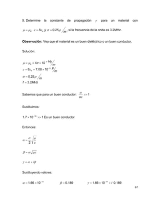 67
5. Determine la constante de propagación  para un material con
m
yoo  25.08,  , si la frecuencia de la onda es 3.2MHz.
Observación: Vea que el material es un buen dieléctrico o un buen conductor.
Solución:
MHzf
m
m
F
m
Hy
o
o
2.3
25.0
1008.78
104
11
7









Sabemos que para un buen conductor: 1


Sustituimos:
1107.1 10
 
Es un buen conductor
Entonces:





i


2
Sustituyendo valores:
11
1066.1 
 189.0 189.01066.1 11
i 

 
