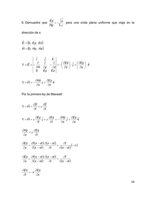 68
6. Demuestre que



Hy
Ez
para una onda plana uniforme que viaja en la
dirección de x.
 
 
k
x
Ey
j
x
Hz
H
k
x
Ey
j
z
Ez
EzEy
zyH
kji
E
HzHyH
EzEyE





































ˆˆ
0
ˆˆˆ
,,0
,,0
Por la primera ley de Maxwell:
 
 
 
 
 
 
 
 
 
x
Ez
v
t
Ez
vtx
f
t
vtx
vtx
vtxf
x
Ez
v
vtx
f
t
vtx
vtx
vtxf
x
Ez
t
Ez
x
Hy
k
z
Ey
j
x
Hz
t
Ez
j
t
Ey
H
t
E
t
D
H




















































ˆˆˆ



 