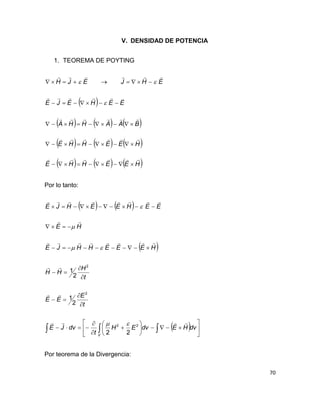 70
V. DENSIDAD DE POTENCIA
1. TEOREMA DE POYTING
 
     
     
     HEEHHE
HEEHHE
BAAHHA
EEHEJE
EHJEJH












Por lo tanto:
   
 
    
























V
dvHEdvEH
t
dvJE
t
E
EE
t
H
HH
HEEEHHJE
HE
EEHEEHJE






22
2
2
22
2
1
2
1




Por teorema de la Divergencia:
 