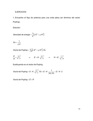 74
EJERCICIOS:
1. Encuentre el flujo de potencia para una onda plana (en términos del vector
Poyting).
Solución:
 
 













EHHE
H
E
oVHEPoytingdeVector
Vo
HEenergiadeDensidad
22
22
2
1
1
2
1
Sustituyendo en el vector de Poyting:
HEPoytingdeVector
uHE
oVVo
HEoVHEPoytingdeVector




 ˆ
1


 