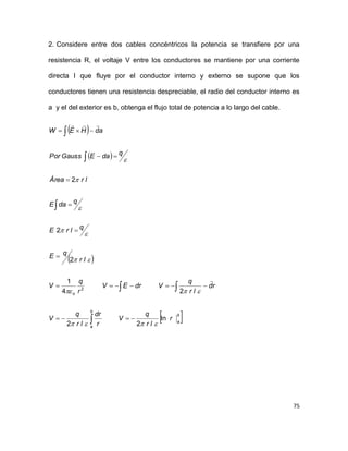 75
2. Considere entre dos cables concéntricos la potencia se transfiere por una
resistencia R, el voltaje V entre los conductores se mantiene por una corriente
directa I que fluye por el conductor interno y externo se supone que los
conductores tienen una resistencia despreciable, el radio del conductor interno es
a y el del exterior es b, obtenga el flujo total de potencia a lo largo del cable.
 
 
 
 b
a
b
a
o
r
lr
q
V
r
dr
lr
q
V
rd
lr
q
VdrEV
r
q
V
lr
qE
qlrE
qdaE
lrÁrea
qdaEGaussPor
adHEW
ln
22
24
1
2
2
2
2























 