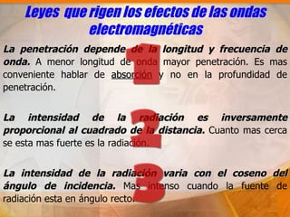Leyes que rigen los efectos de las ondas
              electromagnéticas
La penetración depende de la longitud y frecuencia de
onda. A menor longitud de onda mayor penetración. Es mas
conveniente hablar de absorción y no en la profundidad de
penetración.


La intensidad de la radiación es inversamente
proporcional al cuadrado de la distancia. Cuanto mas cerca
se esta mas fuerte es la radiación.


La intensidad de la radiación varia con el coseno del
ángulo de incidencia. Mas intenso cuando la fuente de
radiación esta en ángulo recto.
 
