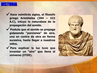 HISTORIA

  Hace veintitrés siglos, el filosofo
    griego Aristóteles (394 – 322
    A.C), intuyo la naturaleza de la
    propagación del sonido.
  Postulo que el sonido se propaga
    golpeando “porciones” de aire,
    una en contra de otra en forma
    sucesiva, hasta llegar a nuestros
    oídos.
  Para   explicar la luz tuvo que
    inventar un “aire” que llena el
    universo (ETER).
 