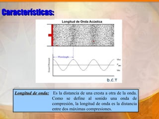 Características:
                            Longitud de Onda Acústica




                                                        D.C.T


   Longitud de onda: Es la distancia de una cresta a otra de la onda.
                     Como se define al sonido una onda de
                     compresión, la longitud de onda es la distancia
                     entre dos máximas compresiones.
 