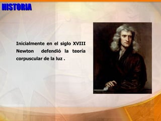 HISTORIA



   Inicialmente en el siglo XVIII
   Newton     defendió la teoría
   corpuscular de la luz .
 