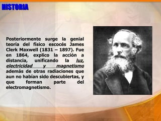 HISTORIA



 Posteriormente surge la genial
 teoría del físico escocés James
 Clerk Maxwell (1831 – 1897). Fue
 en 1864, explico la acción a
 distancia,    unificando   la  luz,
 electricidad      y    magnetismo
 además de otras radiaciones que
 aun no habían sido descubiertas, y
 que       forman      parte     del
 electromagnetismo.
 
