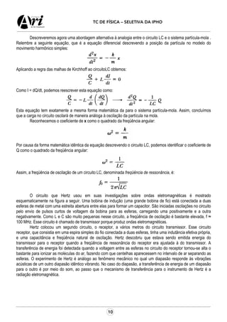 10
TC DE FÍSICA – SELETIVA DA IPHO
Descreveremos agora uma abordagem alternativa à analogia entre o circuito LC e o sistema partícula-mola .
Relembre a seguinte equação, que é a equação diferencial descrevendo a posição da partícula no modelo do
movimento harmônico simples:
Aplicando a regra das malhas de Kirchhoff ao circuitoLC obtemos:
Como I = dQ/dt, podemos reescrever esta equação como:
Esta equação tem exatamente a mesma forma matemática da para o sistema partícula-mola. Assim, concluímos
que a carga no circuito oscilará de maneira análoga à oscilação da partícula na mola.
Reconhecemos o coeficiente de x como o quadrado da freqüência angular:
Por causa da forma matemática idêntica da equação descrevendo o circuito LC, podemos identificar o coeficiente de
Q como o quadrado da freqüência angular:
Assim, a freqüência de oscilação de um circuito LC, denominada freqüência de ressonância, é:
O circuito que Hertz usou em suas investigações sobre ondas eletromagnéticas é mostrado
esquematicamente na figura a seguir. Uma bobina de indução (uma grande bobina de fio) está conectada a duas
esferas de metal com uma estreita abertura entre elas para formar um capacitor. São iniciadas oscilações no circuito
pelo envio de pulsos curtos de voltagem da bobina para as esferas, carregando uma positivamente e a outra
negativamente. Como L e C são muito pequenas nesse circuito, a freqüência de oscilação é bastante elevada, f ≈
100 MHz. Esse circuito é chamado de transmissor porque produz ondas eletromagnéticas.
Hertz colocou um segundo circuito, o receptor, a vários metros do circuito transmissor. Esse circuito
receptor, que consistia em uma espira simples do fio conectada a duas esferas, tinha uma indutância efetiva própria,
e uma capacitância e freqüência natural de oscilação. Hertz descobriu que estava sendo emitida energia do
transmissor para o receptor quando a freqüência de ressonância do receptor era ajustada à do transmissor. A
transferência de energia foi detectada quando a voltagem entre as esferas no circuito do receptor tornou-se alta o
bastante para ionizar as moléculas do ar, fazendo com que centelhas aparecessem no intervalo de ar separando as
esferas. O experimento de Hertz é análogo ao fenômeno mecânico no qual um diapasão responde às vibrações
acústicas de um outro diapasão idêntico vibrando. No caso do diapasão, a transferência de energia de um diapasão
para o outro é por meio do som, ao passo que o mecanismo de transferência para o instrumento de Hertz é a
radiação eletromagnética.
 