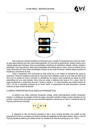 TC DE FÍSICA – SELETIVA DA IPHO
11
Hertz supôs que a energia transferida do transmissor para o receptor foi transportada sob a forma de ondas,
as quais agora sabemos que eram ondas eletromagnéticas. Em uma série de experimentos, também mostrou que a
radiação gerada pelo transmissor exibia as propriedades ondulatórias de interferência, difração, reflexão, refração e
polarização. Como logo veremos, todas essas propriedades são exibidas pela luz. Assim, tornou-se evidente que as
ondas observadas por Hertz tinham propriedades similares às das ondas luminosas e diferiam destas somente em
freqüência e comprimento de onda.
Talvez o experimento mais convincente de Hertz tenha sido a sua medida da velocidade das ondas do
transmissor. Ondas de freqüência conhecida do transmissor foram refletidas a partir de uma chapa de metal de tal
forma que um padrão de nodos e antinodos foi estabelecido, de maneira muito semelhante ao padrão de ondas
estacionárias em uma corda esticada. Como vimos em ondas, a distância entre nodos é λ/2 e, assim, Hertz foi
capaz de determinar o comprimento de onda λ. Usando a relação v = f.λ, Hertz descobriu que v estava próximo de
3,00 x 108 m/s, a velocidade conhecida da luz visível. Assim, os experimentos de Hertz forneceram a primeira
evidência em apoio à teoria de Maxwell.
6. ENERGIA TRANSPORTADA PELAS ONDAS ELETROMAGNÉTICAS
Já sabemos que ondas mecânicas transportam energia. Ondas eletromagnéticas também transportam
energia e, à medida que se propagam através do espaço, elas podem transferir energia a corpos colocados em seu
caminho. A taxa de fluxo da energia em uma onda eletromagnética é descrita por um vetor S, chamado de vetor de
Poynting, definido pela expressão:
[22]
A magnitude do vetor de Poynting representa a taxa à qual a energia atravessa uma unidade de área
perpendicular ao fluxo e sua direção é ao longo da direção de propagação da onda (figura abaixo). Assim, o vetor de
Poynting representa potência por unidade de área. As unidades SI do vetor de Poynting são J/s.m2 = W/m2.
 