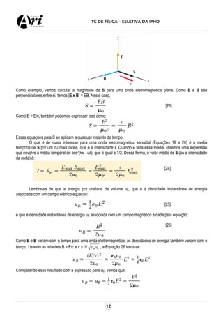 12
TC DE FÍSICA – SELETIVA DA IPHO
Como exemplo, vamos calcular a magnitude de S para uma onda eletromagnética plana. Como E e B são
perpendiculares entre si, temos |E x B| = EB, Neste caso,
[23]
Como B = E/c, também podemos expressar isso como:
Essas equações para S se aplicam a qualquer instante de tempo.
O que é de maior interesse para uma onda eletromagnética senoidal (Equações 19 e 20) é a média
temporal de S por um ou mais ciclos, que é a intensidade I. Quando é feita essa média, obtemos uma expressão
que envolve a média temporal de cos2(kx—ωt), que é igual a 1/2. Dessa forma, o valor médio de S (ou a intensidade
da onda) é:
[24]
Lembre-se de que a energia por unidade de volume uE, que é a densidade instantânea de energia
associada com um campo elétrico equação:
[25]
e que a densidade instantânea de energia uB associada com um campo magnético é dada pela equação:
[26]
Como E e B variam com o tempo para uma onda eletromagnética, as densidades de energia também variam com o
tempo. Usando as relações B = E/c e c = 1/ 00µε , a Equação 26 torna-se:
Comparando esse resultado com a expressão para uE, vemos que:
 