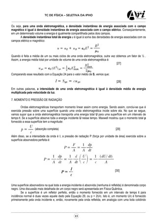 TC DE FÍSICA – SELETIVA DA IPHO
13
Ou seja, para uma onda eletromagnética, a densidade instantânea de energia associada com o campo
magnético é igual à densidade instantânea de energia associada com o campo elétrico. Conseqüentemente,
em um determinado volume a energia é igualmente compartilhada pelos dois campos.
A densidade instantânea total de energia u é igual à soma das densidades de energia associadas com os
campos elétrico e magnético:
Quando é feita a média de um ou mais ciclos de uma onda eletromagnética, outra vez obtemos um fator de ½ .
Assim, a energia média total por unidade de volume de uma onda eletromagnética é:
[27]
Comparando esse resultado com a Equação 24 para o valor médio de S, vemos que:
[28]
Em outras palavras, a intensidade de uma onda eletromagnética é igual à densidade média de energia
multiplicada pela velocidade da luz.
7. MOMENTO E PRESSÃO DE RADIAÇÃO
Ondas eletromagnéticas transportam momento linear assim como energia. Sendo assim, conclui-se que é
exercida pressão sobre uma superfície quando uma onda eletromagnética incide sobre ela. No que se segue,
vamos supor que a onda eletromagnética transporta uma energia total U para uma superfície em um intervalo de
tempo t. Se a superfície absorve toda a energia incidente U nesse tempo. Maxwell mostrou que o momento total p
fornecido a essa superfície tem a magnitude:
(absorção completa) [29]
Além disso, se a intensidade da onda é I, a pressão de radiação P (força por unidade de área) exercida sobre a
superfície absorvedora perfeita é:
[30]
Uma superfície absorvedora na qual toda a energia incidente é absorvida (nenhuma é refletida) é denominada corpo
negro. Uma discussão mais detalhada de um corpo negro será apresentada em Física Quântica.
Se a superfície é um refletor perfeito, então o momento fornecido em um intervalo de tempo t para
incidência normal é duas vezes aquele dado pela Equação 29, ou p = 2U/c. Isto é, um momento U/c é fornecido
primeiramente pela onda incidente e, então, novamente pela onda refletida, em analogia com uma bola colidindo
 