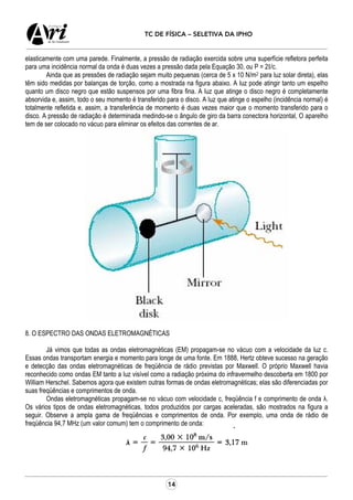 14
TC DE FÍSICA – SELETIVA DA IPHO
elasticamente com uma parede. Finalmente, a pressão de radiação exercida sobre uma superfície refletora perfeita
para uma incidência normal da onda é duas vezes a pressão dada pela Equação 30, ou P = 2I/c.
Ainda que as pressões de radiação sejam muito pequenas (cerca de 5 x 10 N/m2 para luz solar direta), elas
têm sido medidas por balanças de torção, como a mostrada na figura abaixo. A luz pode atingir tanto um espelho
quanto um disco negro que estão suspensos por uma fibra fina. A luz que atinge o disco negro é completamente
absorvida e, assim, todo o seu momento é transferido para o disco. A luz que atinge o espelho (incidência normal) é
totalmente refletida e, assim, a transferência de momento é duas vezes maior que o momento transferido para o
disco. A pressão de radiação é determinada medindo-se o ângulo de giro da barra conectora horizontal, O aparelho
tem de ser colocado no vácuo para eliminar os efeitos das correntes de ar.
8. O ESPECTRO DAS ONDAS ELETROMAGNÉTICAS
Já vimos que todas as ondas eletromagnéticas (EM) propagam-se no vácuo com a velocidade da luz c.
Essas ondas transportam energia e momento para longe de uma fonte. Em 1888, Hertz obteve sucesso na geração
e detecção das ondas eletromagnéticas de freqüência de rádio previstas por Maxwell. O próprio Maxwell havia
reconhecido como ondas EM tanto a luz visível como a radiação próxima do infravermelho descoberta em 1800 por
William Herschel. Sabemos agora que existem outras formas de ondas eletromagnéticas; elas são diferenciadas por
suas freqüências e comprimentos de onda.
Ondas eletromagnéticas propagam-se no vácuo com velocidade c, freqüência f e comprimento de onda λ.
Os vários tipos de ondas eletromagnéticas, todos produzidos por cargas aceleradas, são mostrados na figura a
seguir. Observe a ampla gama de freqüências e comprimentos de onda. Por exemplo, uma onda de rádio de
freqüência 94,7 MHz (um valor comum) tem o comprimento de onda:
 