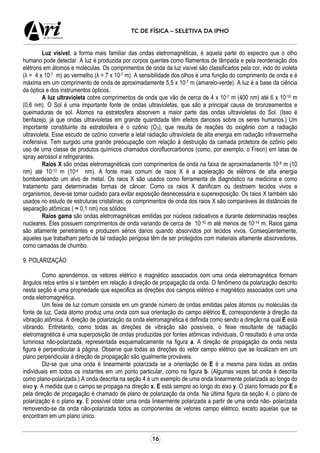 16
TC DE FÍSICA – SELETIVA DA IPHO
Luz visível, a forma mais familiar das ondas eletromagnéticas, é aquela parte do espectro que o olho
humano pode detectar. A luz é produzida por corpos quentes como filamentos de lâmpada e pela reordenação dos
elétrons em átomos e moléculas. Os comprimentos de onda da luz visível são classificados pela cor, indo do violeta
(λ = 4 x 10-7 m) ao vermelho (λ = 7 x 10-7 m). A sensibilidade dos olhos é uma função do comprimento de onda e é
máxima em um comprimento de onda de aproximadamente 5,5 x 10-7 m (amarelo-verde). A luz é a base da ciência
da óptica e dos instrumentos ópticos.
A luz ultravioleta cobre comprimentos de onda que vão de cerca de 4 x 10-7 m (400 nm) até 6 x 10-10 m
(0,6 nm). O Sol é uma importante fonte de ondas ultravioletas, que são a principal causa de bronzeamentos e
queimaduras de sol. Átomos na estratosfera absorvem a maior parte das ondas ultravioletas do Sol. (Isso é
benfazejo, já que ondas ultravioletas em grande quantidade têm efeitos danosos sobre os seres humanos.) Um
importante constituinte da estratosfera é o ozônio (O3), que resulta de reações do oxigênio com a radiação
ultravioleta. Esse escudo de ozônio converte a letal radiação ultravioleta de alta energia em radiação infravermelha
inofensiva. Tem surgido uma grande preocupação com relação à destruição da camada protetora de ozônio pelo
uso de uma classe de produtos químicos chamados clorofluorcarbonos (como, por exemplo, o Freon) em latas de
spray aerossol e refrigerantes.
Raios X são ondas eletromagnéticas com comprimentos de onda na faixa de aproximadamente 10-8 m (10
nm) até 10-13 m (10-4 nm). A fonte mais comum de raios X é a aceleração de elétrons de alta energia
bombardeando um alvo de metal. Os raios X são usados como ferramenta de diagnóstico na medicina e como
tratamento para determinadas formas de câncer. Como os raios X danificam ou destroem tecidos vivos e
organismos, deve-se tomar cuidado para evitar exposição desnecessária e superexposição. Os raios X também são
usados no estudo de estruturas cristalinas; os comprimentos de onda dos raios X são comparáveis às distâncias de
separação atômicas ( ≈ 0,1 nm) nos sólidos.
Raios gama são ondas eletromagnéticas emitidas por núcleos radioativos e durante determinadas reações
nucleares. Eles possuem comprimentos de onda variando de cerca de 10-10 m até menos de 10-14 m. Raios gama
são altamente penetrantes e produzem sérios danos quando absorvidos por tecidos vivos. Conseqüentemente,
aqueles que trabalham perto de tal radiação perigosa têm de ser protegidos com materiais altamente absorvedores,
como camadas de chumbo.
9. POLARIZAÇÃO
Como aprendemos, os vetores elétrico e magnético associados com uma onda eletromagnética formam
ângulos retos entre si e também em relação à direção de propagação da onda. O fenômeno da polarização descrito
nesta seção é uma propriedade que especifica as direções dos campos elétrico e magnético associados com uma
onda eletromagnética.
Um feixe de luz comum consiste em um grande número de ondas emitidas pelos átomos ou moléculas da
fonte de luz. Cada átomo produz uma onda com sua orientação do campo elétrico E, correspondente à direção da
vibração atômica. A direção de polarização da onda eletromagnética é definida como sendo a direção na qual E está
vibrando. Entretanto, como todas as direções de vibração são possíveis, o feixe resultante de radiação
eletromagnética é uma superposição de ondas produzidas por fontes atômicas individuais, O resultado é uma onda
luminosa não-polarizada, representada esquematicamente na figura a. A direção de propagação da onda nesta
figura é perpendicular à página. Observe que todas as direções do vetor campo elétrico que se localizam em um
plano perpendicular à direção de propagação são igualmente prováveis.
Diz-se que uma onda é linearmente polarizada se a orientação de E é a mesma para todas as ondas
individuais em todos os instantes em um ponto particular, como na figura b. (Algumas vezes tal onda é descrita
como plano-polarizada.) A onda descrita na seção 4 é um exemplo de uma onda linearmente polarizada ao longo do
eixo y. A medida que o campo se propaga na direção x, E está sempre ao longo do eixo y. O plano formado por E e
pela direção de propagação é chamado de plano de polarização da onda. Na última figura da seção 4, o plano de
polarização é o plano xy. E possível obter uma onda linearmente polarizada a partir de uma onda não- polarizada
removendo-se da onda não-polarizada todos as componentes de vetores campo elétrico, exceto aquelas que se
encontram em um plano único.
 