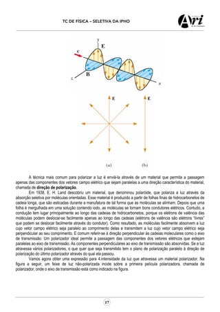 TC DE FÍSICA – SELETIVA DA IPHO
17
A técnica mais comum para polarizar a luz é enviá-la através de um material que permita a passagem
apenas das componentes dos vetores campo elétrico que sejam paralelas a uma direção característica do material,
chamada de direção de polarização.
Em 1938, E. H. Land descobriu um material, que denominou polaróide, que polariza a luz através da
absorção seletiva por moléculas orientadas. Esse material é produzido a partir de folhas finas de hidrocarbonetos de
cadeia longa, que são esticadas durante a manufatura de tal forma que as moléculas se alinham. Depois que uma
folha é mergulhada em uma solução contendo iodo, as moléculas se tornam bons condutores elétricos. Contudo, a
condução tem lugar principalmente ao longo das cadeias de hidrocarbonetos, porque os elétrons de valência das
moléculas podem deslocar-se facilmente apenas ao longo das cadeias (elétrons de valência são elétrons “livres”
que podem se deslocar facilmente através do condutor). Como resultado, as moléculas facilmente absorvem a luz
cujo vetor campo elétrico seja paralelo ao comprimento delas e transmitem a luz cujo vetor campo elétrico seja
perpendicular ao seu comprimento. E comum referir-se à direção perpendicular às cadeias moleculares como o eixo
de transmissão. Um polarizador ideal permite a passagem das componentes dos vetores elétricos que estejam
paralelas ao eixo de transmissão. As componentes perpendiculares ao eixo de transmissão são absorvidas. Se a luz
atravessa vários polarizadores, o que quer que seja transmitido tem o plano de polarização paralelo à direção de
polarização do último polarizador através do qual ela passou.
Vamos agora obter uma expressão para 4.intensidade da luz que atravessa um material polarizador. Na
figura a seguir, um feixe de luz não-polarizada incide sobre a primeira película polarizadora, chamada de
polarizador, onde o eixo de transmissão está como indicado na figura.
 
