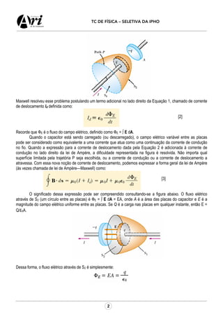 2
TC DE FÍSICA – SELETIVA DA IPHO
Maxwell resolveu esse problema postulando um termo adicional no lado direito da Equação 1, chamado de corrente
de deslocamento Id definida como:
[2]
Recorde que ФE é o fluxo do campo elétrico, definido como ФE = ∫ E dA.
Quando o capacitor está sendo carregado (ou descarregado), o campo elétrico variável entre as placas
pode ser considerado como equivalente a uma corrente que atua como uma continuação da corrente de condução
no fio. Quando a expressão para a corrente de deslocamento dada pela Equação 2 é adicionada à corrente de
condução no lado direito da lei de Ampère, a dificuldade representada na figura é resolvida. Não importa qual
superfície limitada pela trajetória P seja escolhida, ou a corrente de condução ou a corrente de deslocamento a
atravessa. Com essa nova noção de corrente de deslocamento, podemos expressar a forma geral da lei de Ampère
(às vezes chamada de lei de Ampère—Maxwell) como:
[3]
O significado dessa expressão pode ser compreendido consultando-se a figura abaixo. O fluxo elétrico
através de S2 (um círculo entre as placas) é ФE = ∫ E dA = EA, onde A é a área das placas do capacitor e E é a
magnitude do campo elétrico uniforme entre as placas. Se Q é a carga nas placas em qualquer instante, então E =
Q/ε0A.
Dessa forma, o fluxo elétrico através de S2 é simplesmente:
 