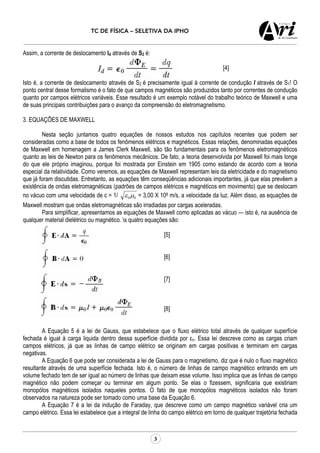 TC DE FÍSICA – SELETIVA DA IPHO
3
Assim, a corrente de deslocamento Id através de S2 é:
[4]
Isto é, a corrente de deslocamento através de S2 é precisamente igual à corrente de condução I através de S1! O
ponto central desse formalismo é o fato de que campos magnéticos são produzidos tanto por correntes de condução
quanto por campos elétricos variáveis. Esse resultado é um exemplo notável do trabalho teórico de Maxwell e uma
de suas principais contribuições para o avanço da compreensão do eletromagnetismo.
3. EQUAÇÕES DE MAXWELL
Nesta seção juntamos quatro equações de nossos estudos nos capítulos recentes que podem ser
consideradas como a base de todos os fenômenos elétricos e magnéticos. Essas relações, denominadas equações
de Maxwell em homenagem a James Clerk Maxwell, são tão fundamentais para os fenômenos eletromagnéticos
quanto as leis de Newton para os fenômenos mecânicos. De fato, a teoria desenvolvida por Maxwell foi mais longe
do que ele próprio imaginou, porque foi mostrada por Einstein em 1905 como estando de acordo com a teoria
especial da relatividade. Como veremos, as equações de Maxwell representam leis da eletricidade e do magnetismo
que já foram discutidas. Entretanto, as equações têm conseqüências adicionais importantes, já que elas prevêem a
existência de ondas eletromagnéticas (padrões de campos elétricos e magnéticos em movimento) que se deslocam
no vácuo com uma velocidade de c = 1/ 00µε = 3,00 X 108 m/s, a velocidade da luz. Além disso, as equações de
Maxwell mostram que ondas eletromagnéticas são irradiadas por cargas aceleradas.
Para simplificar, apresentamos as equações de Maxwell como aplicadas ao vácuo — isto é, na ausência de
qualquer material dielétrico ou magnético. s quatro equações são:
[5]
[6]
[7]
[8]
A Equação 5 é a lei de Gauss, que estabelece que o fluxo elétrico total através de qualquer superfície
fechada é igual à carga liquida dentro dessa superfície dividida por εo. Essa lei descreve como as cargas criam
campos elétricos, já que as linhas de campo elétrico se originam em cargas positivas e terminam em cargas
negativas.
A Equação 6 que pode ser considerada a lei de Gauss para o magnetismo, diz que é nulo o fluxo magnético
resultante através de uma superfície fechada. Isto é, o número de linhas de campo magnético entrando em um
volume fechado tem de ser igual ao número de linhas que deixam esse volume. Isso implica que as linhas de campo
magnético não podem começar ou terminar em algum ponto. Se elas o fizessem, significaria que existiriam
monopólos magnéticos isolados naqueles pontos. O fato de que monopólos magnéticos isolados não foram
observados na natureza pode ser tomado como uma base da Equação 6.
A Equação 7 é a lei da indução de Faraday, que descreve como um campo magnético variável cria um
campo elétrico. Essa lei estabelece que a integral de linha do campo elétrico em torno de qualquer trajetória fechada
 