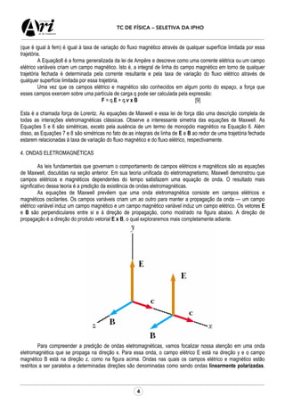 4
TC DE FÍSICA – SELETIVA DA IPHO
(que é igual à fem) é igual à taxa de variação do fluxo magnético através de qualquer superfície limitada por essa
trajetória.
A Equação8 é a forma generalizada da lei de Ampère e descreve como uma corrente elétrica ou um campo
elétrico variáveis criam um campo magnético. Isto é, a integral de linha do campo magnético em torno de qualquer
trajetória fechada é determinada pela corrente resultante e pela taxa de variação do fluxo elétrico através de
qualquer superfície limitada por essa trajetória.
Uma vez que os campos elétrico e magnético são conhecidos em algum ponto do espaço, a força que
esses campos exercem sobre uma partícula de carga q pode ser calculada pela expressão:
F = q.E + q.v x B [9]
Esta é a chamada força de Lorentz. As equações de Maxwell e essa lei de força dão uma descrição completa de
todas as interações eletromagnéticas clássicas. Observe a interessante simetria das equações de Maxwell. As
Equações 5 e 6 são simétricas, exceto pela ausência de um termo de monopólo magnético na Equação 6. Além
disso, as Equações 7 e 8 são simétricas no fato de as integrais de linha de E e B ao redor de uma trajetória fechada
estarem relacionadas à taxa de variação do fluxo magnético e do fluxo elétrico, respectivamente.
4. ONDAS ELETROMAGNÉTICAS
As leis fundamentais que governam o comportamento de campos elétricos e magnéticos são as equações
de Maxwell, discutidas na seção anterior. Em sua teoria unificada do eletromagnetismo, Maxwell demonstrou que
campos elétricos e magnéticos dependentes do tempo satisfazem uma equação de onda. O resultado mais
significativo dessa teoria é a predição da existência de ondas eletromagnéticas.
As equações de Maxwell prevêem que uma onda eletromagnética consiste em campos elétricos e
magnéticos oscilantes. Os campos variáveis criam um ao outro para manter a propagação da onda — um campo
elétrico variável induz um campo magnético e um campo magnético variável induz um campo elétrico. Os vetores E
e B são perpendiculares entre si e à direção de propagação, como mostrado na figura abaixo. A direção de
propagação é a direção do produto vetorial E x B, o qual exploraremos mais completamente adiante.
Para compreender a predição de ondas eletromagnéticas, vamos focalizar nossa atenção em uma onda
eletromagnética que se propaga na direção x. Para essa onda, o campo elétrico E está na direção y e o campo
magnético B está na direção z, como na figura acima. Ondas nas quais os campos elétrico e magnético estão
restritos a ser paralelos a determinadas direções são denominadas como sendo ondas linearmente polarizadas.
 