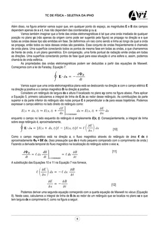 TC DE FÍSICA – SELETIVA DA IPHO
5
Além disso, na figura anterior vamos supor que, em qualquer ponto do espaço, as magnitudes E e B dos campos
dependem apenas de x e t, mas não dependem das coordenadas y ou z.
Vamos também imaginar que a fonte das ondas eletromagnéticas é tal que uma onda irradiada de qualquer
posição no plano yz (não apenas da origem corno pode ser sugerido pela figura) se propaga na direção x e que
todas as ondas desse tipo são emitidas em fase. Se definirmos um raio como sendo a linha ao longo da qual a onda
se propaga, então todos os raios dessas ondas são paralelos. Esse conjunto de ondas freqüentemente é chamado
de onda plana. Uma superfície conectando todos os pontos de mesma fase em todas as ondas, a que chamaremos
de frente de onda, é um plano geométrico. Em comparação, urna fonte pontual de radiação emite ondas em todas
as direções. Uma superfície conectando pontos de fase igual para essa situação é urna esfera e, assim, podemos
chamá-la de onda esférica.
As propriedades das ondas eletromagnéticas podem ser deduzidas a partir das equações de Maxwell.
Começamos com a lei de Faraday, Equação 7:
Vamos supor que uma onda eletromagnética plana está se deslocando na direção x com o campo elétrico E
na direção y positiva e o campo magnético B na direção z positiva.
Considere um retângulo de largura dx e altura ℓ localizado no plano xy como na figura abaixo. Para aplicar
a Equação 5, primeiro calculamos a integral de linha de E.ds ao redor desse retângulo. As contribuições da parte
superior e da parte inferior do retângulo são nulas porque E é perpendicular a ds para essas trajetórias. Podemos
expressar o campo elétrico no lado direito do retângulo como:
enquanto o campo no lado esquerdo do retângulo é simplesmente E(x, t). Conseqüentemente, a integral de linha
sobre esse retângulo é, aproximadamente,
[10]
Como o campo magnético está na direção z, o fluxo magnético através do retângulo de área ℓ dx é
aproximadamente ФB = Bℓ dx. (Isso pressupõe que dx é muito pequeno comparado com o comprimento de onda.)
Fazendo a derivada temporal do fluxo magnético na localização do retângulo sobre o eixo x,
[11]
A substituição das Equações 10 e 11 na Equação 7 nos fornece,
[12]
Podemos derivar uma segunda equação começando com a quarta equação de Maxwell no vácuo (Equação
8). Neste caso, calculamos a integral de linha de B.ds ao redor de um retângulo que se localiza no plano xz e que
tem largura dx e comprimento ℓ, como na figura a seguir.
 