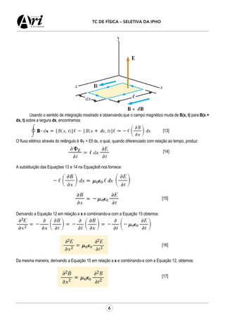 6
TC DE FÍSICA – SELETIVA DA IPHO
Usando o sentido de integração mostrado e observando que o campo magnético muda de B(x, t) para B(x +
dx, t) sobre a largura dx, encontramos:
[13]
O fluxo elétrico através do retângulo é ФE = Eℓ dx, o qual, quando diferenciado com relação ao tempo, produz:
[14]
A substituição das Equações 13 e 14 na Equação8 nos fornece:
[15]
Derivando a Equação 12 em relação a x e combinando-a com a Equação 15 obtemos:
[16]
Da mesma maneira, derivando a Equação 15 em relação a x e combinando-a com a Equação 12, obtemos:
[17]
 