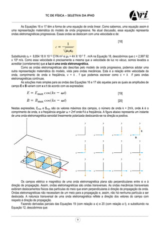 TC DE FÍSICA – SELETIVA DA IPHO
7
As Equações 16 e 17 têm a forma de uma equação de onda linear. Como sabemos, uma equação assim é
uma representação matemática do modelo de onda progressiva. Na atual discussão, essa equação representa
ondas eletromagnéticas progressivas. Essas ondas se deslocam com uma velocidade c de:
[18]
Substituindo ε0 = 8,854 18 X 10-12 C2/N rn2 e µ0 = 4π X 10-7 T . m/A na Equação 18, descobrimos que c = 2,997 92
x 108 m/s. Como essa velocidade é precisamente a mesma que a velocidade de luz no vácuo, somos levados a
acreditar (corretamente) que a luz é uma onda eletromagnética.
Como as ondas eletromagnéticas são descritas pelo modelo de onda progressiva, podemos adotar uma
outra representação matemática do modelo, vista para ondas mecânicas. Esta é a relação entre velocidade da
onda, comprimento de onda e freqüência, v = λ . f que podemos escrever como c = λ /f para ondas
eletromagnéticas contínuas.
As soluções mais simples para as ondas das Equações 16 e 17 são aquelas para as quais as amplitudes de
campo E e B variam com x e t de acordo com as expressões:
[19]
[20]
Nestas expressões, Emáx e Bmáx são os valores máximos dos campos, o número de onda k = 2π/λ, onde λ é o
comprimento de onda, e a freqüência angular ω = 2πf onde f é a freqüência. A figura abaixo representa um instante
de uma onda eletromagnética senoidal linearmente polarizada deslocando-se na direção x positiva.
Os campos elétrico e magnético de uma onda eletromagnética plana são perpendiculares entre si e à
direção de propagação. Assim, ondas eletromagnéticas são ondas transversais. As ondas mecânicas transversais
exibiram deslocamentos físicos das partículas do meio que eram perpendiculares à direção de propagação da onda.
Ondas eletromagnéticas não necessitam de um meio para a propagação e, assim, não há nenhuma partícula a ser
deslocada. A natureza transversal de uma onda eletromagnética reflete a direção dos vetores do campo com
respeito à direção de propagação.
Fazendo derivadas parciais das Equações 19 (com relação a x) e 20 (com relação a t), e substituindo na
Equação 12, descobrimos que:
 