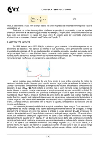 8
TC DE FÍSICA – SELETIVA DA IPHO
[21]
Isto é, a todo instante a razão entre o campo elétrico e o campo magnético de uma onda eletromagnética é igual à
velocidade da luz.
Finalmente, as ondas eletromagnéticas obedecem ao princípio da superposição porque as equações
diferenciais envolvendo E e B são equações lineares. Por exemplo, a magnitude do campo elétrico resultante de
duas ondas que coincidem no espaço com seus vetores E paralelos pode ser encontrada simplesmente
adicionando-se as expressões individuais para E dadas pela Equação 19.
5. DESCOBERTAS DE HERTZ
Em 1888, Heinrich Hertz (1857-1894) foi o primeiro a gerar e detectar ondas eletromagnéticas em um
experimento de laboratório. Para apreciar os detalhes de sua experiência, vamos primeiramente examinar as
propriedades de um circuito LC. Em um circuito desse tipo, um capacitor carregado é conectado a um indutor, como
na figura a seguir. Quando a chave é fechada, tanto a corrente no circuito quanto a carga no capacitor oscilam de
maneira próxima da oscilação de nosso modelo do movimento harmônico simples. Se a resistência é desprezada,
nenhuma energia é transformada em energia interna e as oscilações continuam.
Vamos investigar essas oscilações de uma forma similar à nossa análise energética do modelo de
movimento harmônico simples. Supomos que o capacitor tem uma carga inicial e que a chave é fechada em t = 0.
Quando o capacitor está completamente carregado, a energia total no circuito é armazenada no campo elétrico do
capacitor e é igual a Q2
máx / 2C. Neste instante, a corrente é nula e, assim, nenhuma energia é armazenada no
indutor. Quando o capacitor começa a descarregar, a energia armazenada em seu campo elétrico diminui. Ao
mesmo tempo, a corrente aumenta e uma quantidade de energia igual a ½ LI2 é agora armazenada no campo
magnético do indutor. Assim, a energia é transferida do campo elétrico do capacitor para o campo magnético do
indutor. Quando o capacitor está inteiramente descarregado, ele não armazena nenhuma energia. Neste instante, a
corrente atinge seu valor máximo e toda a energia é armazenada no indutor, O processo então se repete no sentido
inverso. A energia continua a se transferir entre o indutor e o capacitor, correspondendo às oscilações tanto da
corrente quanto da carga.
Uma representação dessa transferência de energia é mostrada na figura a seguir. Como mencionado, o
comportamento do circuito é análogo ao do sistema oscilante partícula-mola estudado em oscilações. A energia
potencial kx2/2 armazenada em uma mola esticada é análoga à energia potencial Q2
máx/2C armazenada no
capacitor. A energia cinética mv2/2 da partícula em movimento é análoga à energia magnética LI2/2 armazenada no
indutor, que necessita da presença de cargas móveis. Na figura a, toda a energia é armazenada como energia
potencial elétrica no capacitor em t = 0(porque I = O), da mesma maneira como toda a energia em um sistema
oscilante partícula-mola é inicialmente armazenada como energia potencial na mola se ela for esticada e liberada
em t = 0. Na figura b, toda a energia é armazenada como energia magnética LI2
máx/2 no indutor, onde Imáx é a
corrente máxima. As Figuras c a e mostram as situações subseqüentes em cada quarto de ciclo nas quais a energia
é toda elétrica ou toda magnética. Nos pontos intermediários, parte da energia é elétrica e parte é magnética.
 