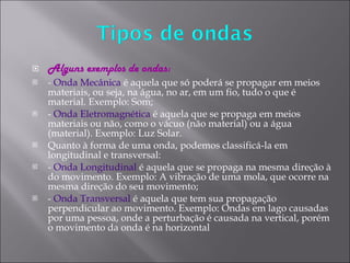 Alguns exemplos de ondas: -  Onda Mecânica  é aquela que só poderá se propagar em meios materiais, ou seja, na água, no ar, em um fio, tudo o que é material. Exemplo: Som; -  Onda Eletromagnética  é aquela que se propaga em meios materiais ou não, como o vácuo (não material) ou a água (material). Exemplo: Luz Solar. Quanto à forma de uma onda, podemos classificá-la em longitudinal e transversal: -  Onda Longitudinal  é aquela que se propaga na mesma direção à do movimento. Exemplo: A vibração de uma mola, que ocorre na mesma direção do seu movimento; -  Onda Transversal  é aquela que tem sua propagação perpendicular ao movimento. Exemplo: Ondas em lago causadas por uma pessoa, onde a perturbação é causada na vertical, porém o movimento da onda é na horizontal 