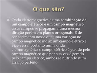 Onda eletromagnética é uma  combinação de um campo elétrico e um campo magnético , esses campos se propagam numa mesma direção porém em planos ortogonais. É de conhecimento nosso que uma variação no campo magnético induz um campo elétrico e vice-versa, portanto numa onda eletromagnética o campo elétrico é gerado pelo campo magnético que por sua vez é gerado pelo campo elétrico, ambos se nutrindo num arranjo perfeito. 