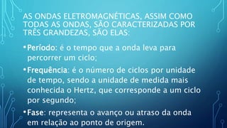 AS ONDAS ELETROMAGNÉTICAS, ASSIM COMO
TODAS AS ONDAS, SÃO CARACTERIZADAS POR
TRÊS GRANDEZAS, SÃO ELAS:
•Período: é o tempo que a onda leva para
percorrer um ciclo;
•Frequência: é o número de ciclos por unidade
de tempo, sendo a unidade de medida mais
conhecida o Hertz, que corresponde a um ciclo
por segundo;
•Fase: representa o avanço ou atraso da onda
em relação ao ponto de origem.
 