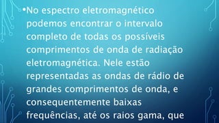 •No espectro eletromagnético
podemos encontrar o intervalo
completo de todas os possíveis
comprimentos de onda de radiação
eletromagnética. Nele estão
representadas as ondas de rádio de
grandes comprimentos de onda, e
consequentemente baixas
frequências, até os raios gama, que
 