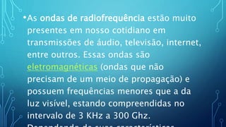 •As ondas de radiofrequência estão muito
presentes em nosso cotidiano em
transmissões de áudio, televisão, internet,
entre outros. Essas ondas são
eletromagnéticas (ondas que não
precisam de um meio de propagação) e
possuem frequências menores que a da
luz visível, estando compreendidas no
intervalo de 3 KHz a 300 Ghz.
 