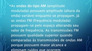 •As ondas do tipo AM (amplitude
modulada) possuem amplitude (altura da
onda) variável enquanto se propagam. Já
as ondas FM (frequência modulada)
propagam-se pelo espaço alterando seu
valor de frequência. As transmissões FM
possuem qualidade superior quando
comparadas às transmissões de ondas AM
porque possuem maior alcance e
 