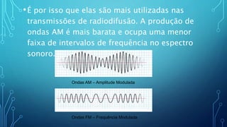 •É por isso que elas são mais utilizadas nas
transmissões de radiodifusão. A produção de
ondas AM é mais barata e ocupa uma menor
faixa de intervalos de frequência no espectro
sonoro.
Ondas AM – Amplitude Modulada
Ondas FM – Frequência Modulada
 