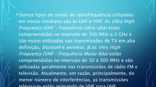 • Outros tipos de ondas de radiofrequência utilizadas
em nosso cotidiano são as UHF e VHF. As Ultra High
Frequency (UHF – Frequência Ultra-alta) estão
compreendidas no intervalo de 300 MHz a 3 GHz e
são muito utilizadas nas transmissões de TV em alta
definição, blutooth e wireless. Já as Very High
Frequency (VHF – Frequência Muito Alta) estão
compreendidas no intervalo de 30 a 300 MHz e são
utilizadas geralmente nas transmissões de rádio FM e
televisão. Atualmente, em razão, principalmente, do
menor número de interferências, as transmissões
 