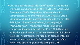 • Outros tipos de ondas de radiofrequência utilizadas
em nosso cotidiano são as UHF e VHF. As Ultra High
Frequency (UHF – Frequência Ultra-alta) estão
compreendidas no intervalo de 300 MHz a 3 GHz e
são muito utilizadas nas transmissões de TV em alta
definição, blutooth e wireless. Já as Very High
Frequency (VHF – Frequência Muito Alta) estão
compreendidas no intervalo de 30 a 300 MHz e são
utilizadas geralmente nas transmissões de rádio FM e
televisão. Atualmente, em razão, principalmente, do
menor número de interferências, as transmissões
televisivas estão migrando de VHF para UHF.
 