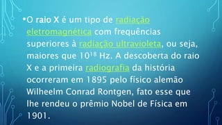•O raio X é um tipo de radiação
eletromagnética com frequências
superiores à radiação ultravioleta, ou seja,
maiores que 1018 Hz. A descoberta do raio
X e a primeira radiografia da história
ocorreram em 1895 pelo físico alemão
Wilheelm Conrad Rontgen, fato esse que
lhe rendeu o prêmio Nobel de Física em
1901.
 