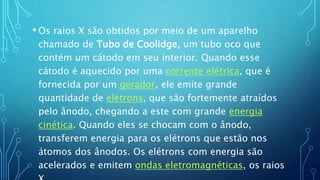 • Os raios X são obtidos por meio de um aparelho
chamado de Tubo de Coolidge, um tubo oco que
contém um cátodo em seu interior. Quando esse
cátodo é aquecido por uma corrente elétrica, que é
fornecida por um gerador, ele emite grande
quantidade de elétrons, que são fortemente atraídos
pelo ânodo, chegando a este com grande energia
cinética. Quando eles se chocam com o ânodo,
transferem energia para os elétrons que estão nos
átomos dos ânodos. Os elétrons com energia são
acelerados e emitem ondas eletromagnéticas, os raios
 