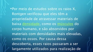 •Por meio de estudos sobre os raios X,
Rontgen verificou que eles têm a
propriedade de atravessar materiais de
baixa densidade, como os músculos do
corpo humano, e são absorvidos por
materiais com densidades mais elevadas,
como os ossos. Por causa dessa
descoberta, esses raios passaram a ser
largamente utilizados para realização de
 