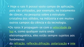 • Hoje o raio X possui vasto campo de aplicação,
pois são utilizados, por exemplo, no tratamento
de câncer, na pesquisa sobre a estrutura
cristalina dos sólidos, na indústria e em muitos
outros campos da ciência e da tecnologia.
•Os raios X propagam-se com a velocidade da
luz e, como qualquer outra onda
eletromagnética, eles estão sempre sujeitos aos
fenômenos
da refração, reflexão,difração, polarização e inte
 