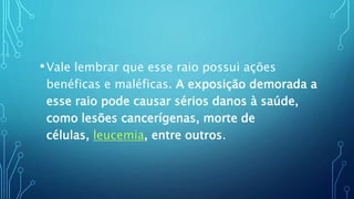 •Vale lembrar que esse raio possui ações
benéficas e maléficas. A exposição demorada a
esse raio pode causar sérios danos à saúde,
como lesões cancerígenas, morte de
células, leucemia, entre outros.
 