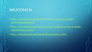 BIBLIOGRAFIA
• http://brasilescola.uol.com.br/fisica/o-que-sao-ondas-
eletromagneticas.htm
• http://brasilescola.uol.com.br/o-que-e/fisica/o-que-e-onda-
radiofrequencia.htm
• http://brasilescola.uol.com.br/fisica/raios-x.htm
 