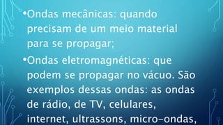 •Ondas mecânicas: quando
precisam de um meio material
para se propagar;
•Ondas eletromagnéticas: que
podem se propagar no vácuo. São
exemplos dessas ondas: as ondas
de rádio, de TV, celulares,
internet, ultrassons, micro-ondas,
 