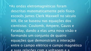 •As ondas eletromagnéticas foram
descritas matematicamente pelo físico
escocês James Clerk Maxwell no século
XIX. Ele se baseou nas equações dos
cientistas: Coulomb, Ampere, Gauss e
Faraday, dando a elas uma nova visão e
formando um conjunto de quatro
equações que demonstram a interação
entre o campo elétrico e campo magnético
 