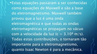 •Estas equações passaram a ser conhecidas
como equações de Maxwell e são a base
do eletromagnetismo. Maxwell também
provou que a luz é uma onda
eletromagnética e que todas as ondas
eletromagnéticas se propagam no vácuo
com a velocidade da luz (c = 3.108 m/s).
Todas estas contribuições, o tornaram tão
importante para o eletromagnetismo,
quanto Isaac Newton é para a mecânica.
 