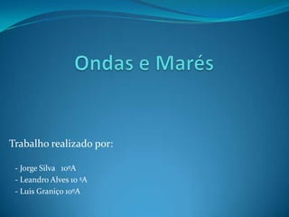 Ondas e Marés  Trabalho realizado por:    - Jorge Silva   10ºA     - Leandro Alves 10 ªA    - Luis Graniço 10ºA 