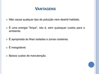 VantagensNão causa qualquer tipo de poluição nem destrói habitats. É uma energia "limpa", isto é, sem quaisquer custos para o ambiente.É apropriada ás ilhas isoladas e zonas costeiras.É inesgotável.Baixos custos de manutenção.
