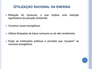 Utilização racional da energiaRedução do consumo, o que implica uma redução significativa da poluição ambiental.Construir casas energéticas.Utilizar lâmpadas de baixo consumo ou de alto rendimento.Exigir as instituições públicas e privadas que “poupem” os recursos energéticos.
