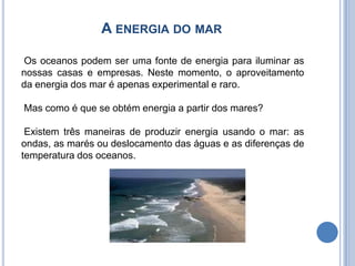 A energia do mar  Os oceanos podem ser uma fonte de energia para iluminar as nossas casas e empresas. Neste momento, o aproveitamento da energia dos mar é apenas experimental e raro. Mas como é que se obtém energia a partir dos mares? Existem três maneiras de produzir energia usando o mar: as ondas, as marés ou deslocamento das águas e as diferenças de temperatura dos oceanos.