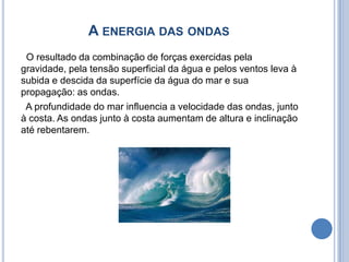 A energia das ondas  O resultado da combinação de forças exercidas pela gravidade, pela tensão superficial da água e pelos ventos leva à subida e descida da superfície da água do mar e sua propagação: as ondas.   A profundidade do mar influencia a velocidade das ondas, junto à costa. As ondas junto à costa aumentam de altura e inclinação até rebentarem. 