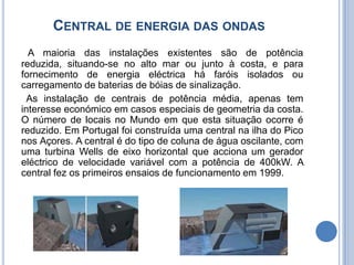 Central de energia das ondas  A maioria das instalações existentes são de potência reduzida, situando-se no alto mar ou junto à costa, e para fornecimento de energia eléctrica há faróis isolados ou carregamento de baterias de bóias de sinalização.  As instalação de centrais de potência média, apenas tem interesse económico em casos especiais de geometria da costa. O número de locais no Mundo em que esta situação ocorre é reduzido. Em Portugal foi construída uma central na ilha do Pico nos Açores. A central é do tipo de coluna de água oscilante, com uma turbina Wells de eixo horizontal que acciona um gerador eléctrico de velocidade variável com a potência de 400kW. A central fez os primeiros ensaios de funcionamento em 1999.